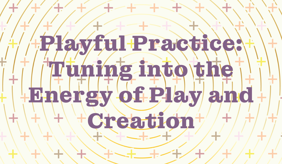 Playful Practice: Tuning into the Energy of Play and Creation